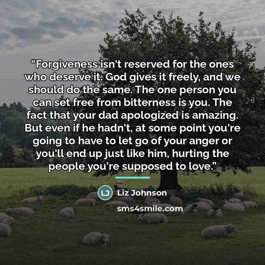 “Forgiveness isn't reserved for the ones who deserve it. God gives it freely, and we should do the same. The one person you can set free from bitterness is you. The fact that your dad apologized is amazing. But even if he hadn't, at some point you're going to have to let go of your anger or you'll…” quote by Liz Johnson