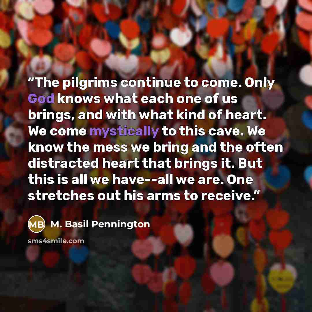 “The pilgrims continue to come. Only God knows what each one of us brings, and with what kind of heart. We come mystically to this cave. We know the mess we bring and the often distracted heart that brings it. But this is all we have--all we are. One stretches out his arms to receive.” quote by M. Basil Pennington