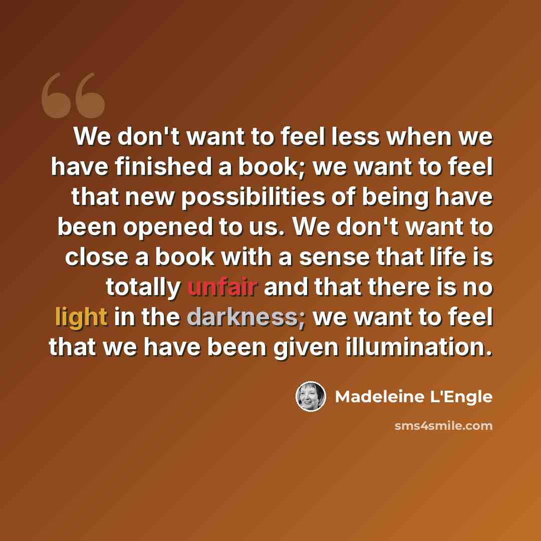 “We don't want to feel less when we have finished a book; we want to feel that new possibilities of being have been opened to us. We don't want to close a book with a sense that life is totally unfair and that there is no light in the darkness; we want to feel that we have been given illumination.” quote by Madeleine L'Engle