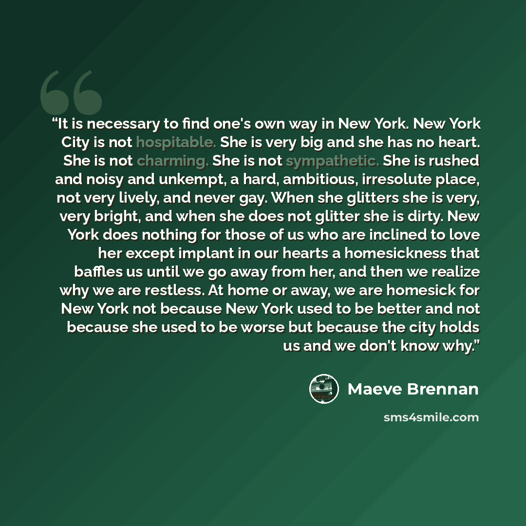 “It is necessary to find one's own way in New York. New York City is not hospitable. She is very big and she has no heart. She is not charming. She is not sympathetic. She is rushed and noisy and unkempt, a hard, ambitious, irresolute place, not very lively, and never gay. When she glitters she is…” quote by Maeve Brennan