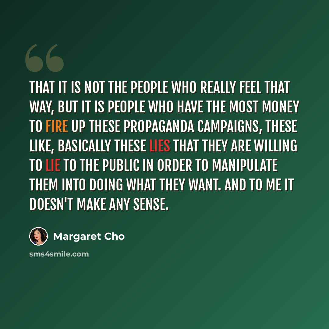“That it is not the people who really feel that way, but it is people who have the most money to fire up these propaganda campaigns, these like, basically these lies that they are willing to lie to the public in order to manipulate them into doing what they want. And to me it doesn't make any sense.” quote by Margaret Cho