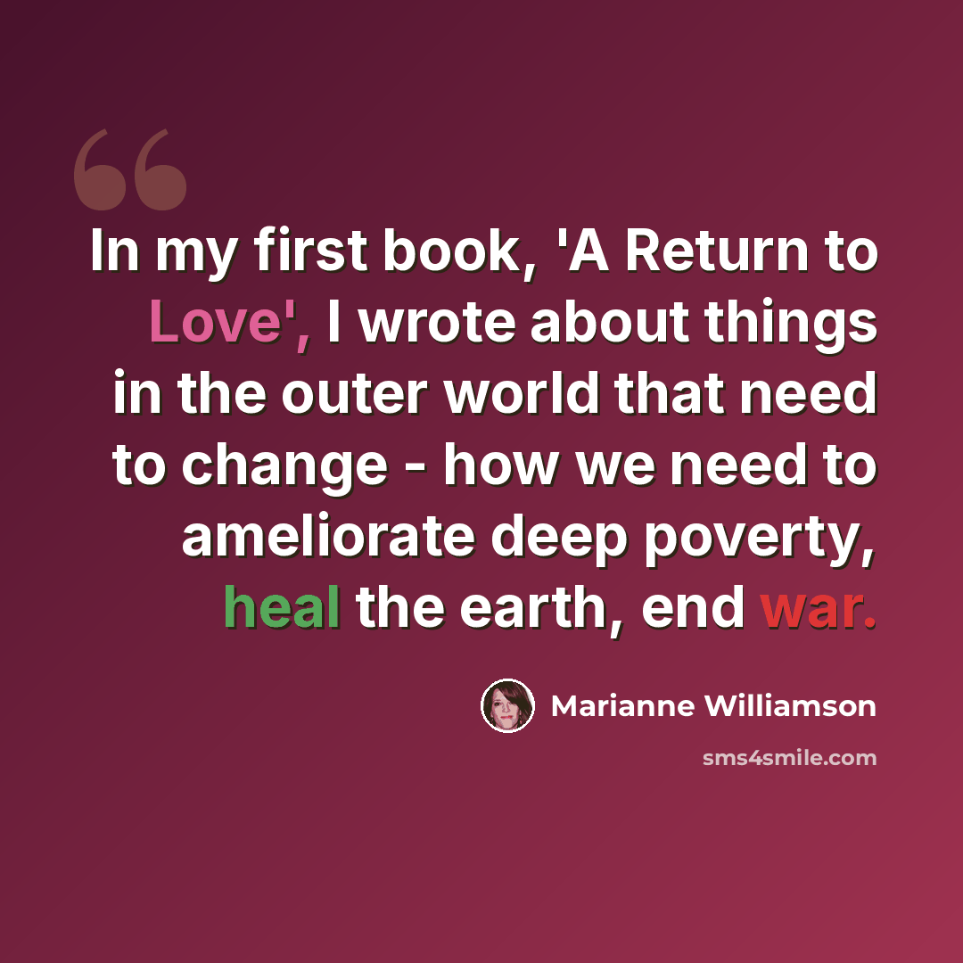 “In my first book, 'A Return to Love', I wrote about things in the outer world that need to change - how we need to ameliorate deep poverty, heal the earth, end war.” quote by Marianne Williamson