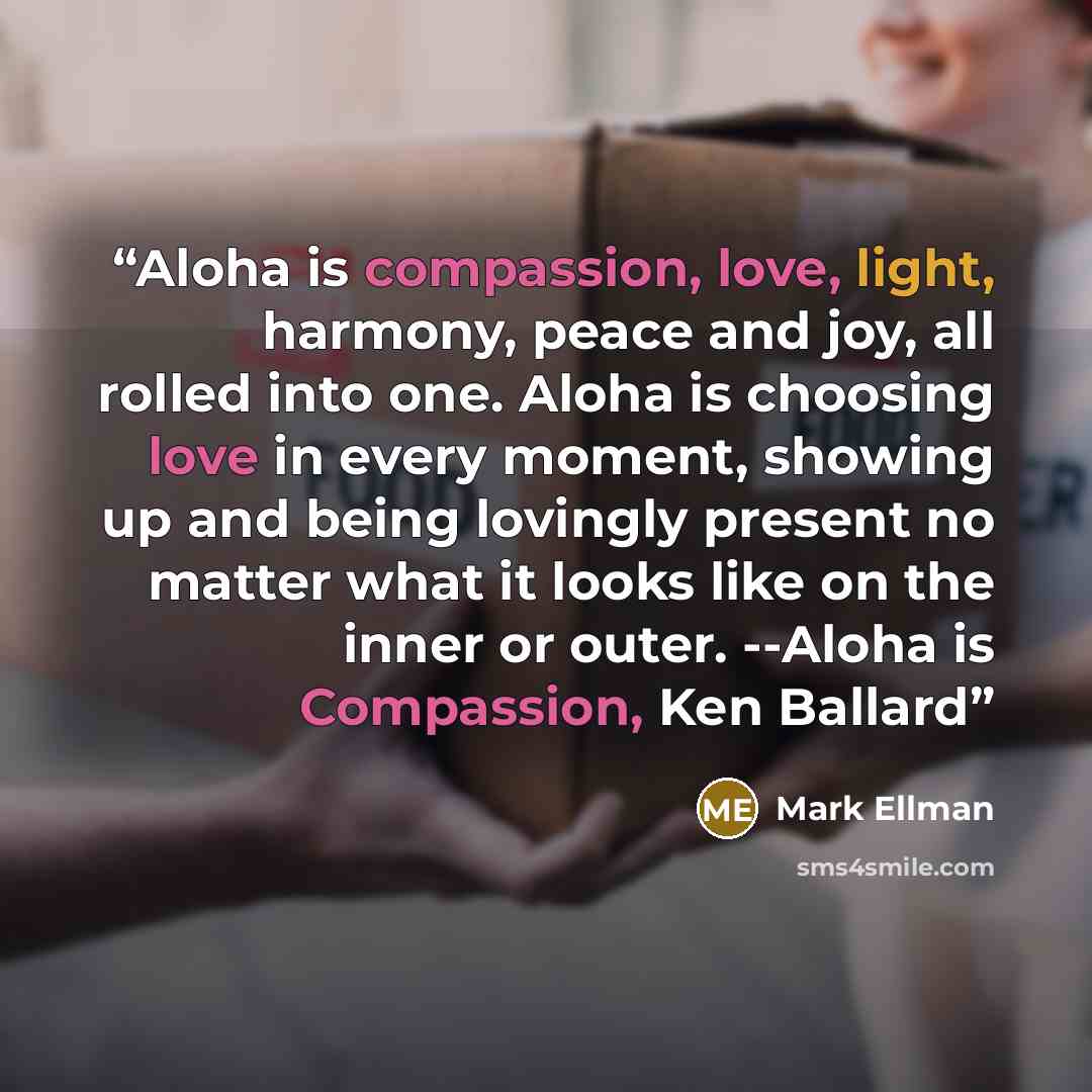 “Aloha is compassion, love, light, harmony, peace and joy, all rolled into one. Aloha is choosing love in every moment, showing up and being lovingly present no matter what it looks like on the inner or outer. --Aloha is Compassion, Ken Ballard” quote by Mark Ellman