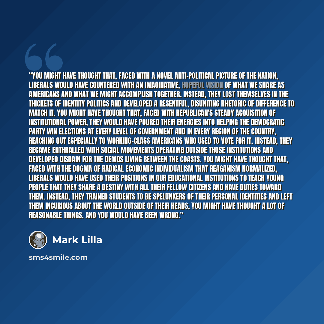 “You might have thought that, faced with a novel anti-political picture of the nation, liberals would have countered with an imaginative, hopeful vision of what we share as Americans and what we might accomplish together. Instead, they lost themselves in the thickets of identity politics and…” quote by Mark Lilla