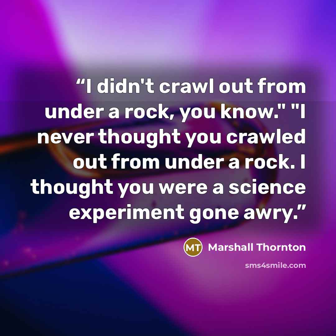 “I didn't crawl out from under a rock, you know." "I never thought you crawled out from under a rock. I thought you were a science experiment gone awry.” quote by Marshall Thornton