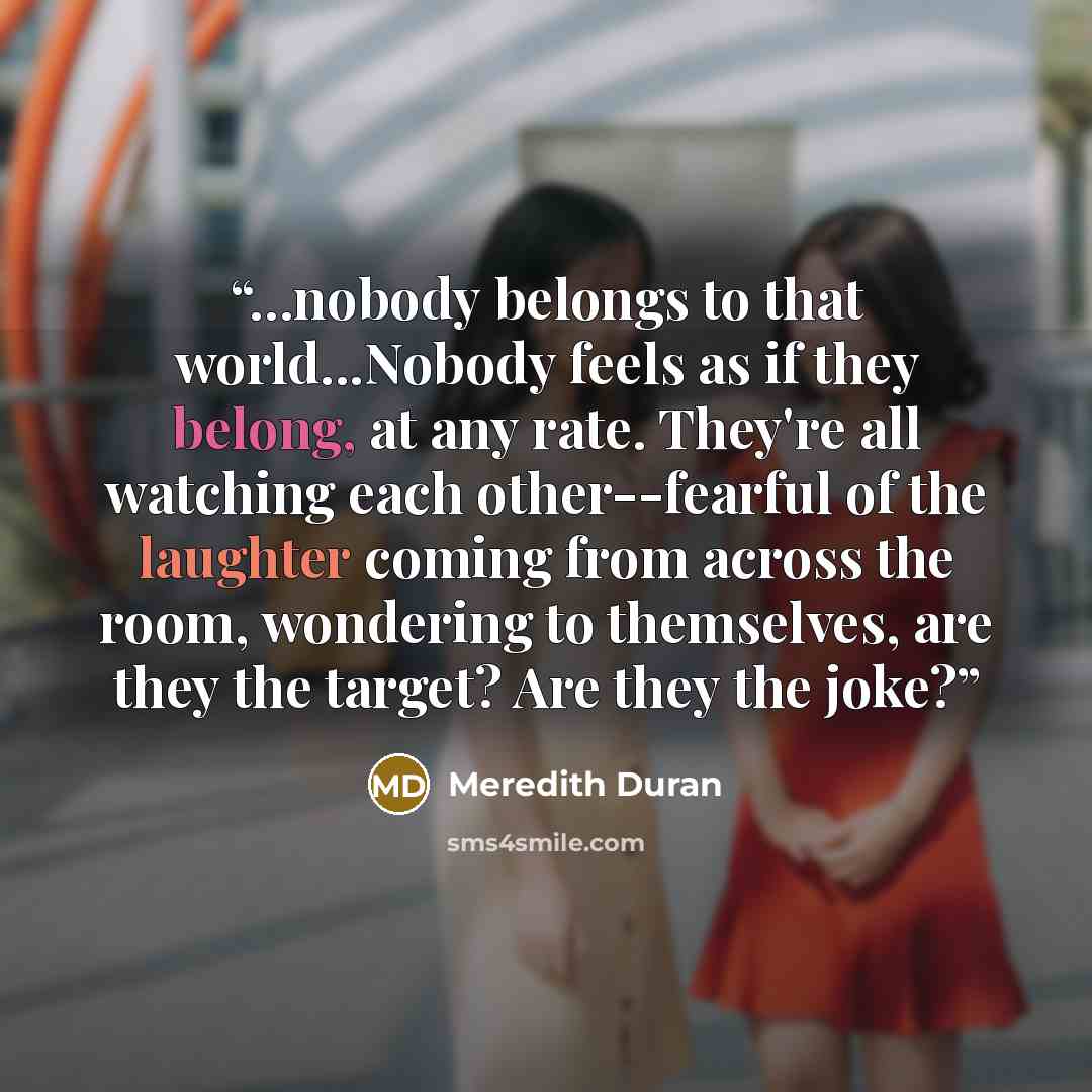 “...nobody belongs to that world...Nobody feels as if they belong, at any rate. They're all watching each other--fearful of the laughter coming from across the room, wondering to themselves, are they the target? Are they the joke?” quote by Meredith Duran
