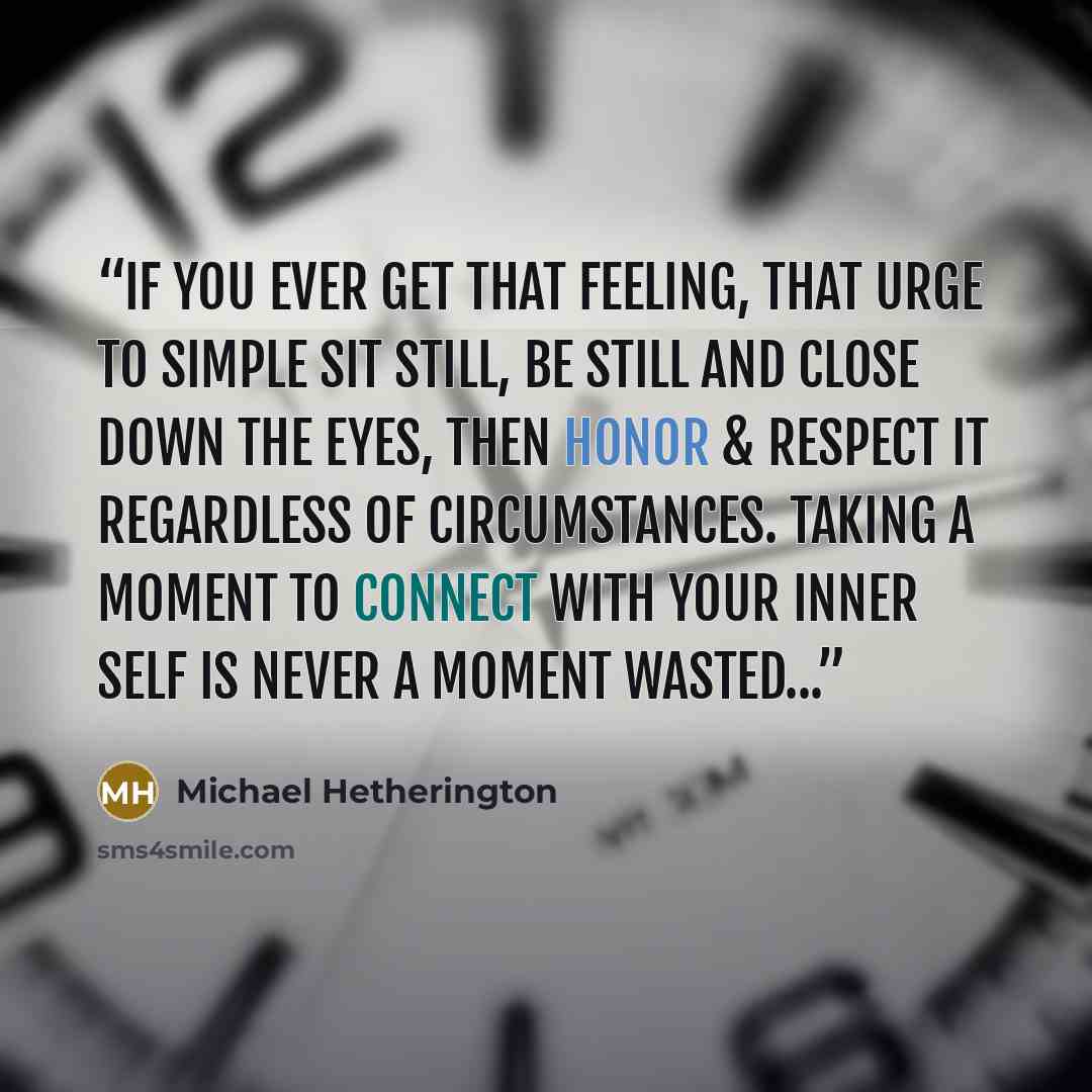 “If you ever get that feeling, that urge to simple sit still, be still and close down the eyes, then honor & respect it regardless of circumstances. Taking a moment to connect with your inner Self is never a moment wasted...” quote by Michael Hetherington