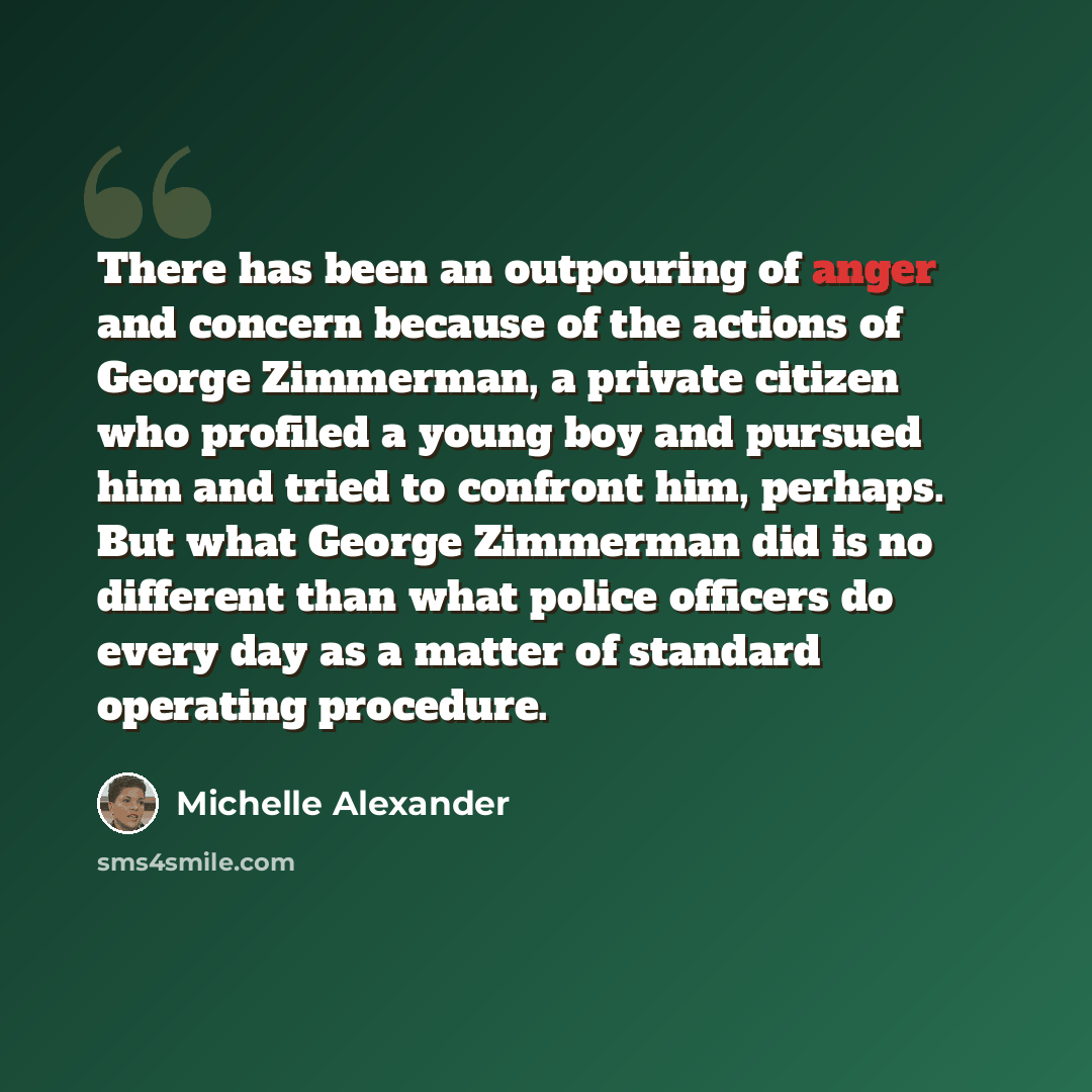 “There has been an outpouring of anger and concern because of the actions of George Zimmerman, a private citizen who profiled a young boy and pursued him and tried to confront him, perhaps. But what George Zimmerman did is no different than what police officers do every day as a matter of standard…” quote by Michelle Alexander