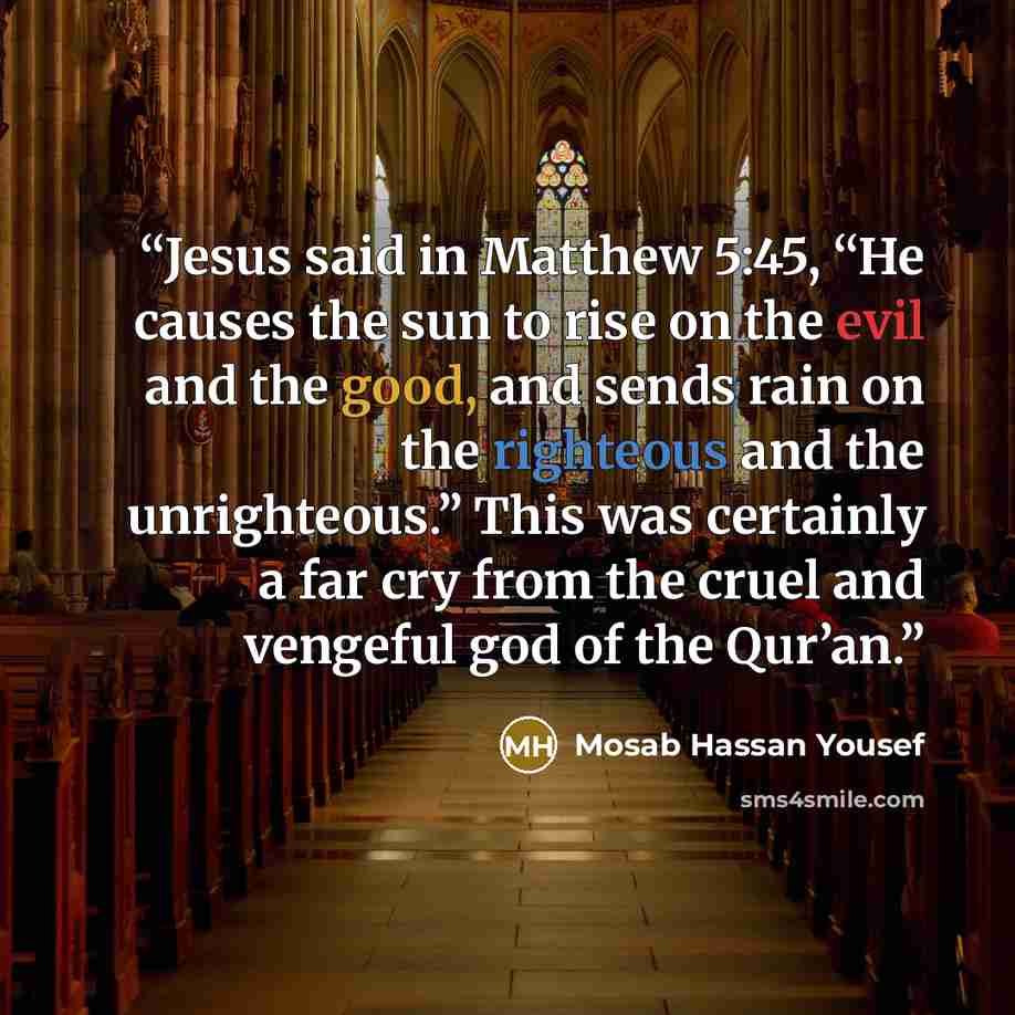 “Jesus said in Matthew 5:45, “He causes the sun to rise on the evil and the good, and sends rain on the righteous and the unrighteous.” This was certainly a far cry from the cruel and vengeful god of the Qur’an.” quote by Mosab Hassan Yousef