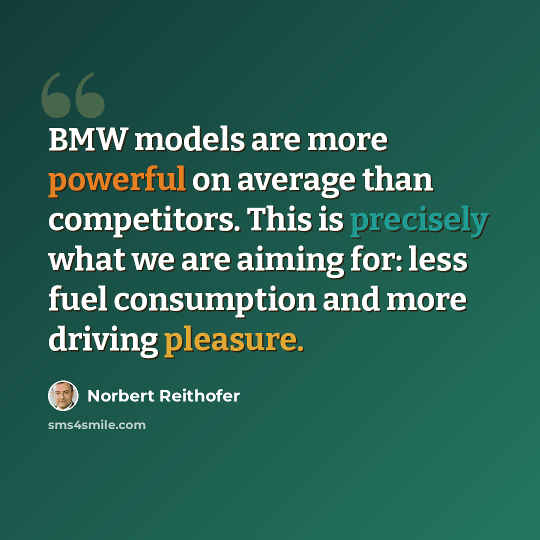 “BMW models are more powerful on average than competitors. This is precisely what we are aiming for: less fuel consumption and more driving pleasure.” quote by Norbert Reithofer