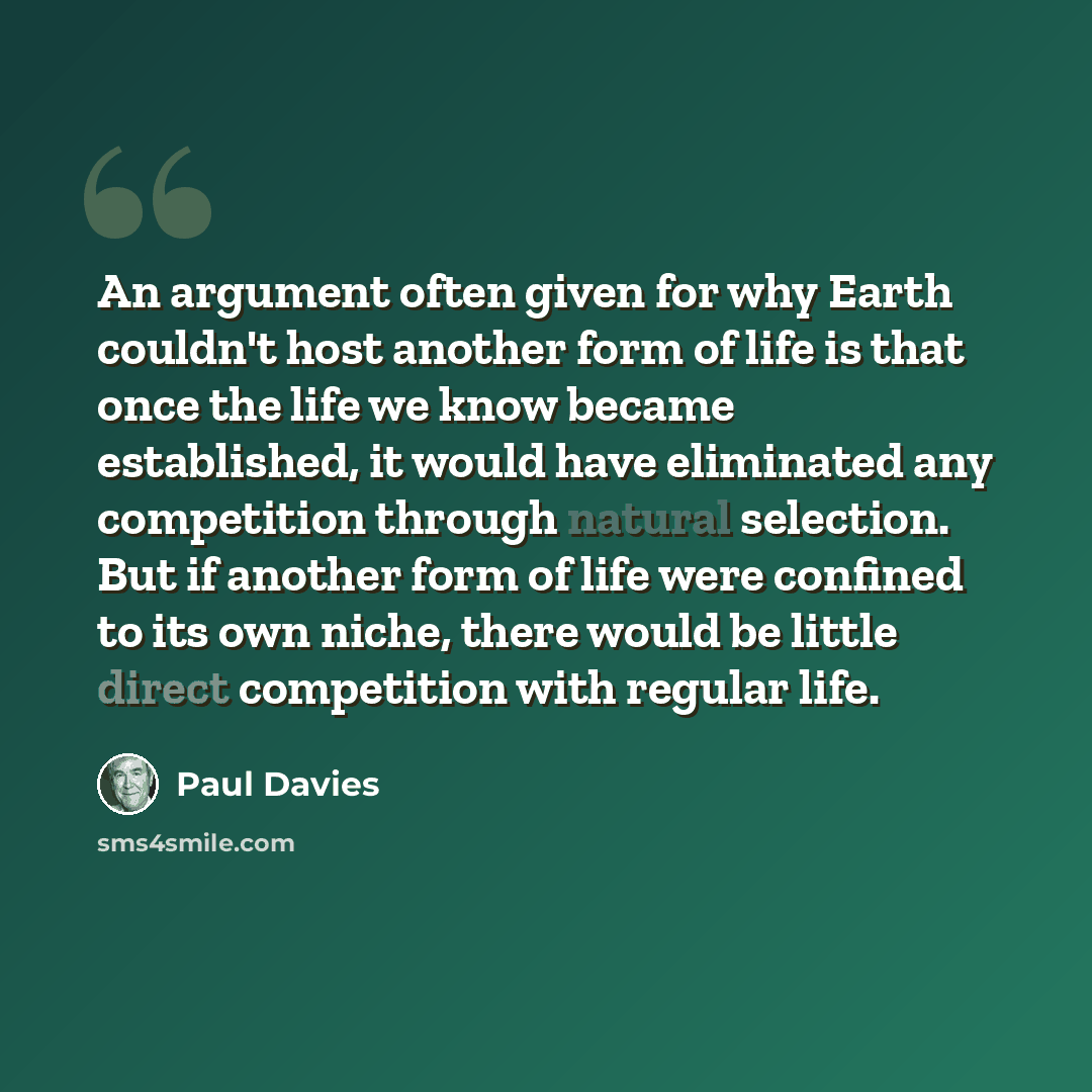 “An argument often given for why Earth couldn't host another form of life is that once the life we know became established, it would have eliminated any competition through natural selection. But if another form of life were confined to its own niche, there would be little direct competition with…” quote by Paul Davies