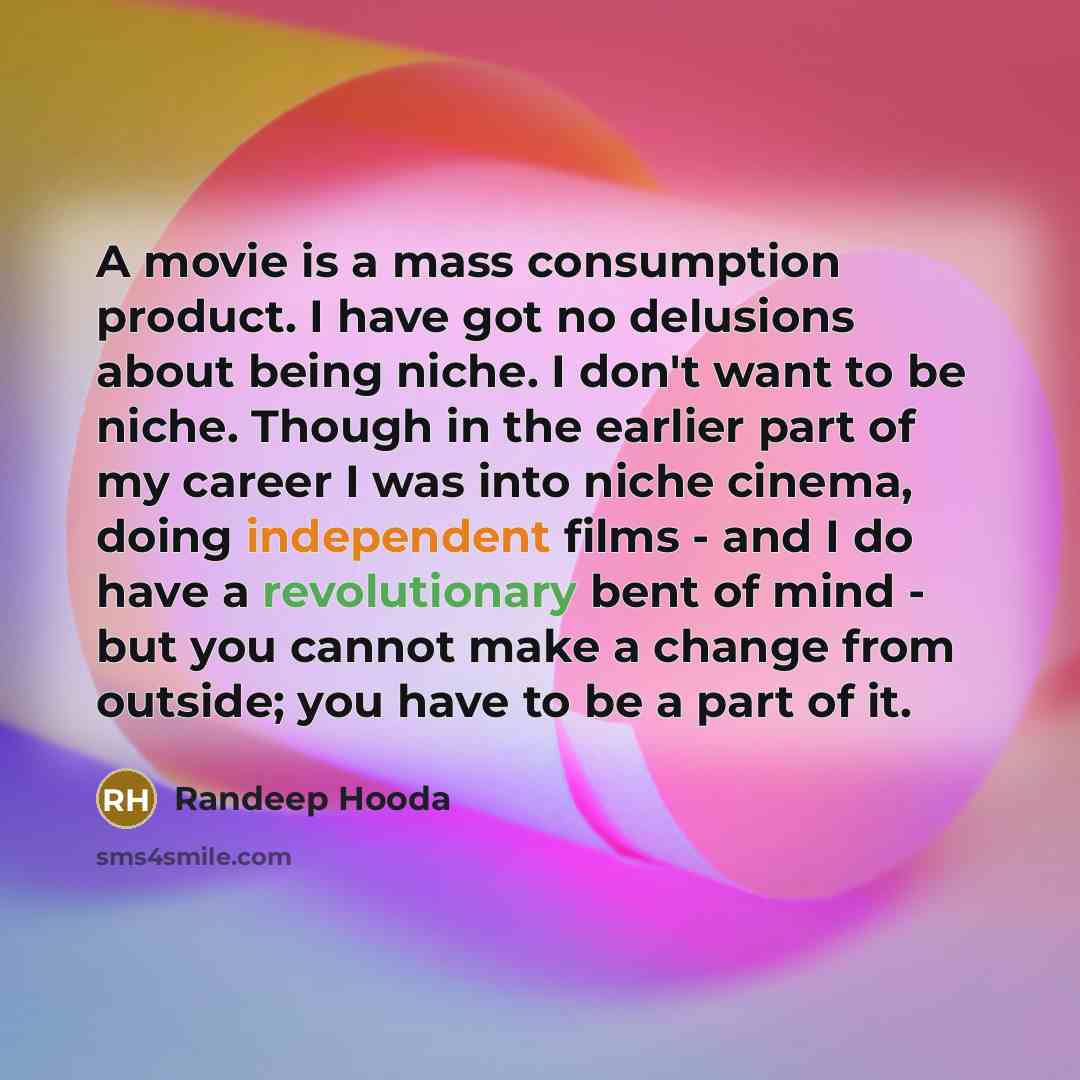 “A movie is a mass consumption product. I have got no delusions about being niche. I don't want to be niche. Though in the earlier part of my career I was into niche cinema, doing independent films - and I do have a revolutionary bent of mind - but you cannot make a change from outside; you have to…” quote by Randeep Hooda