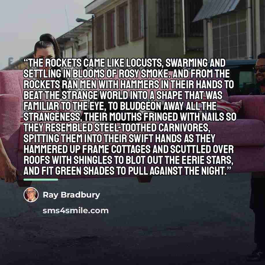 “The rockets came like locusts, swarming and settling in blooms of rosy smoke. And from the rockets ran men with hammers in their hands to beat the strange world into a shape that was familiar to the eye, to bludgeon away all the strangeness, their mouths fringed with nails so they resembled…” quote by Ray Bradbury