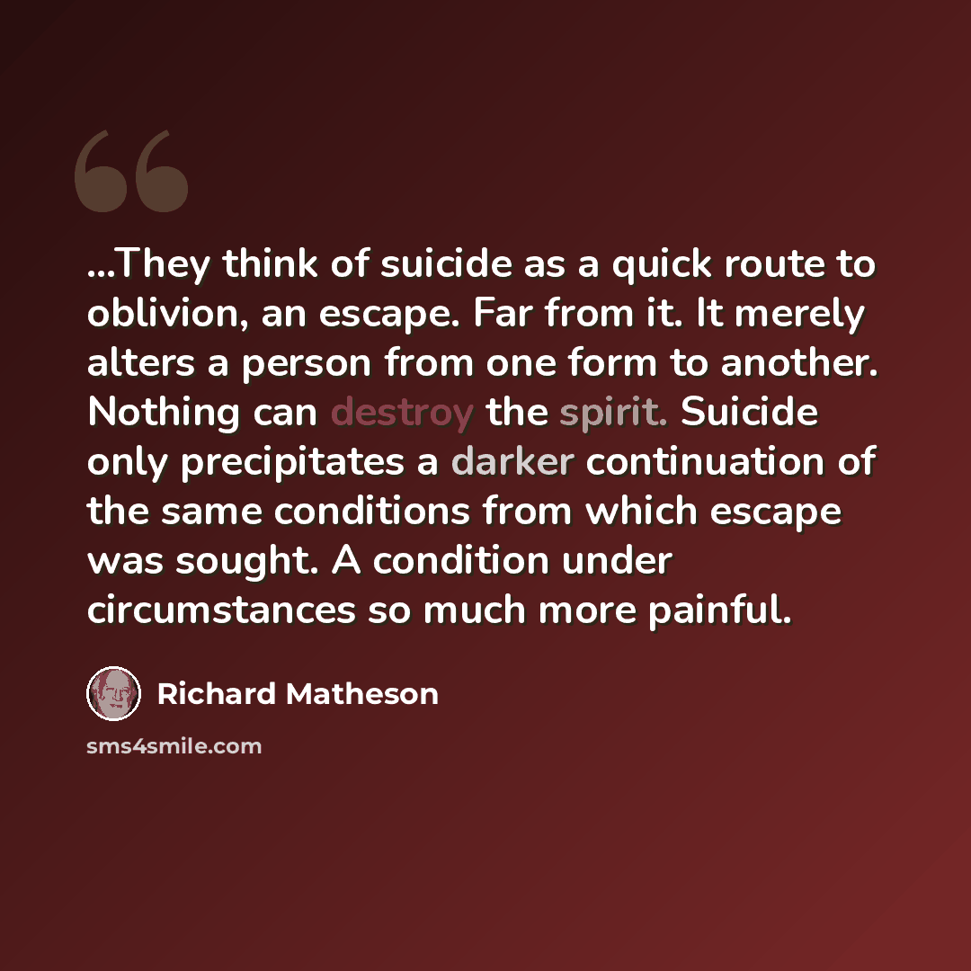 “…They think of suicide as a quick route to oblivion, an escape. Far from it. It merely alters a person from one form to another. Nothing can destroy the spirit. Suicide only precipitates a darker continuation of the same conditions from which escape was sought. A condition under circumstances so…” quote by Richard Matheson