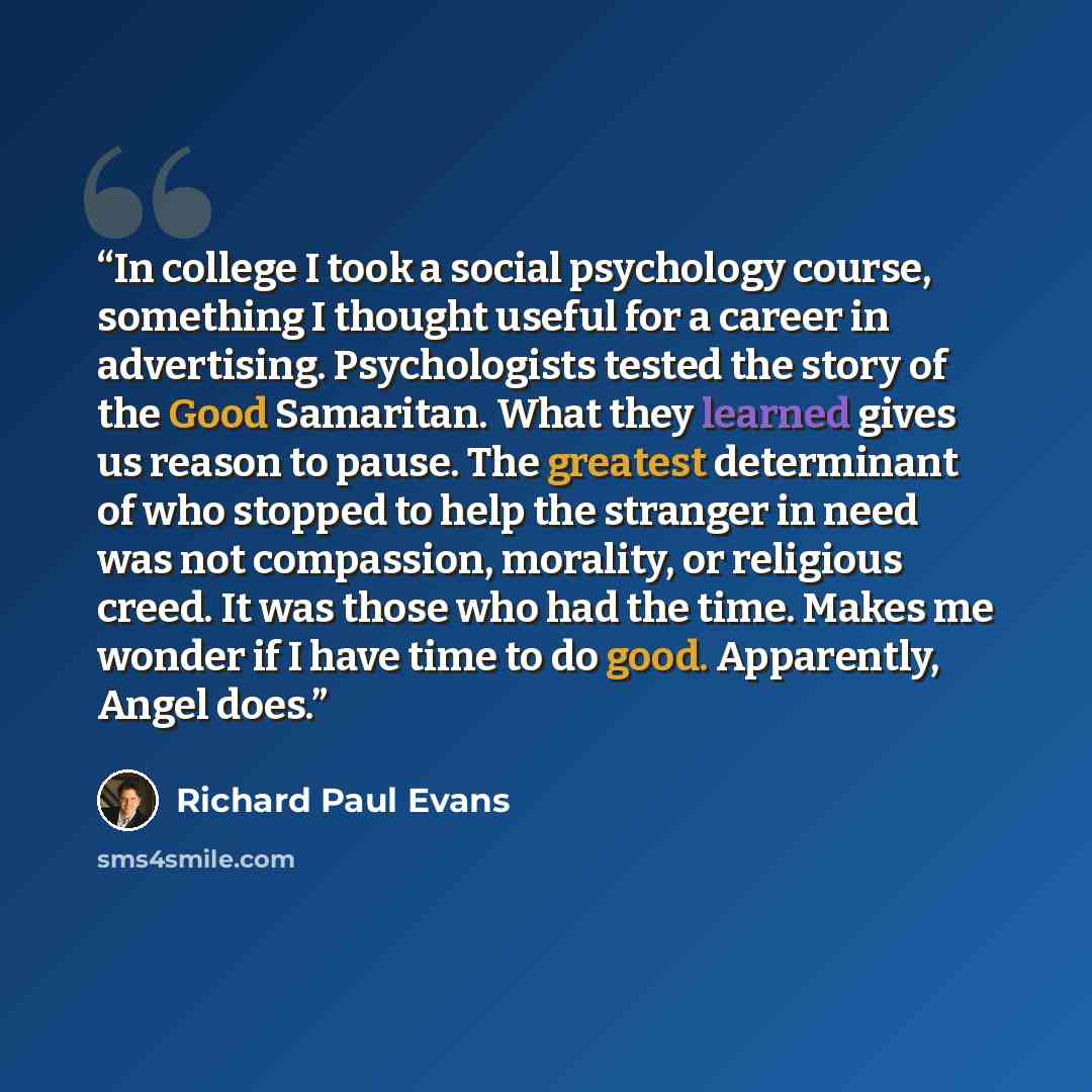 “In college I took a social psychology course, something I thought useful for a career in advertising. Psychologists tested the story of the Good Samaritan. What they learned gives us reason to pause. The greatest determinant of who stopped to help the stranger in need was not compassion, morality…” quote by Richard Paul Evans