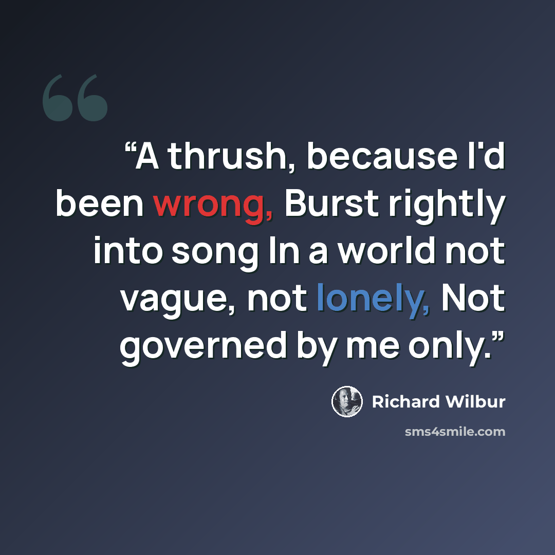“A thrush, because I'd been wrong, Burst rightly into song In a world not vague, not lonely, Not governed by me only.” quote by Richard Wilbur
