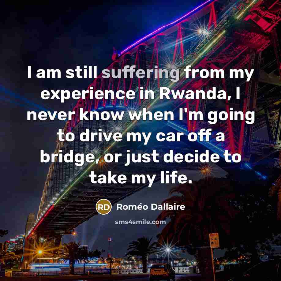 “I am still suffering from my experience in Rwanda, I never know when I'm going to drive my car off a bridge, or just decide to take my life.” quote by Roméo Dallaire