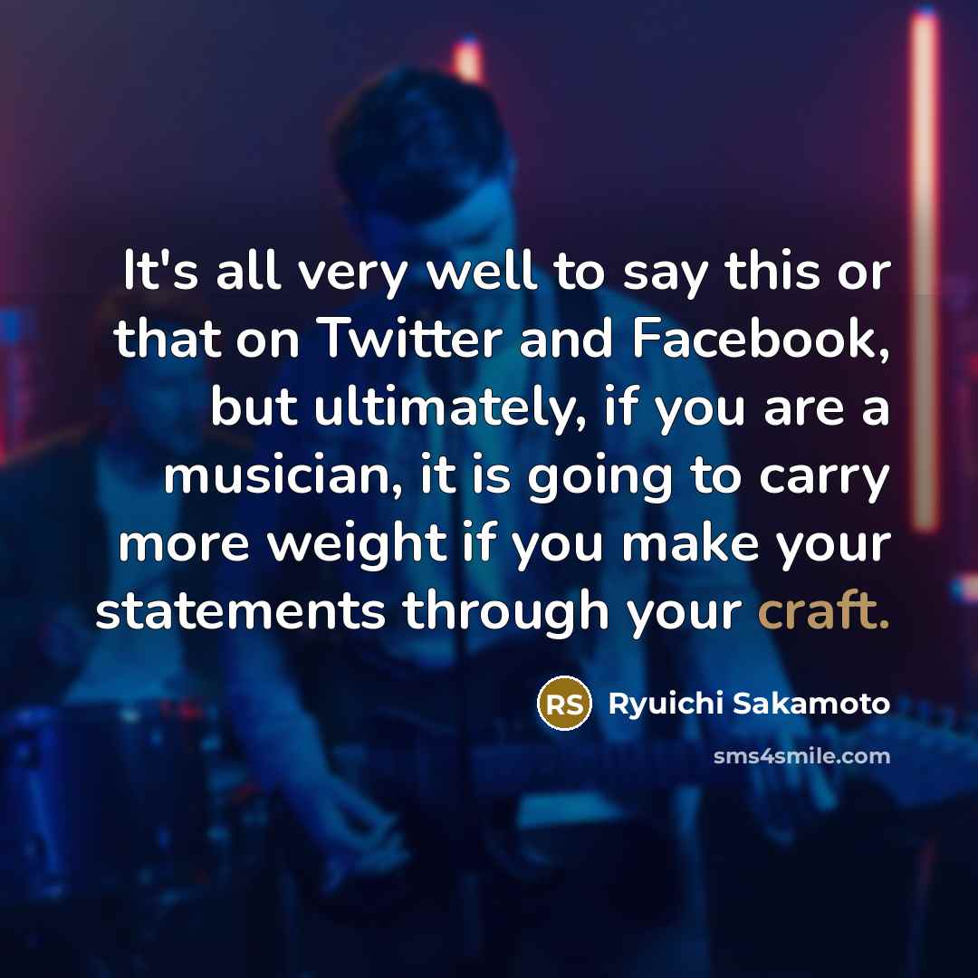“It's all very well to say this or that on Twitter and Facebook, but ultimately, if you are a musician, it is going to carry more weight if you make your statements through your craft.” quote by Ryuichi Sakamoto