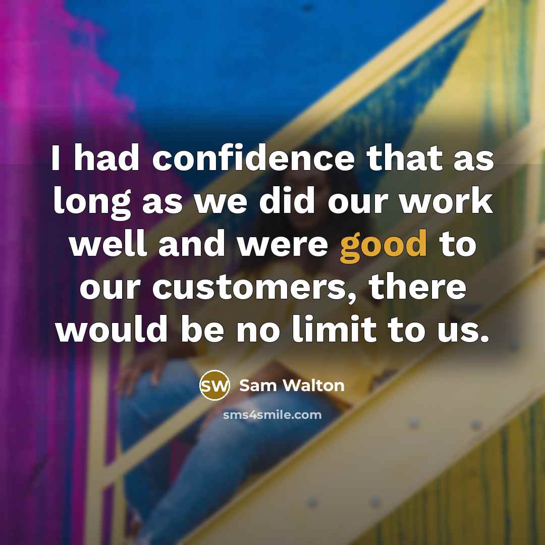 “I had confidence that as long as we did our work well and were good to our customers, there would be no limit to us.” quote by Sam Walton