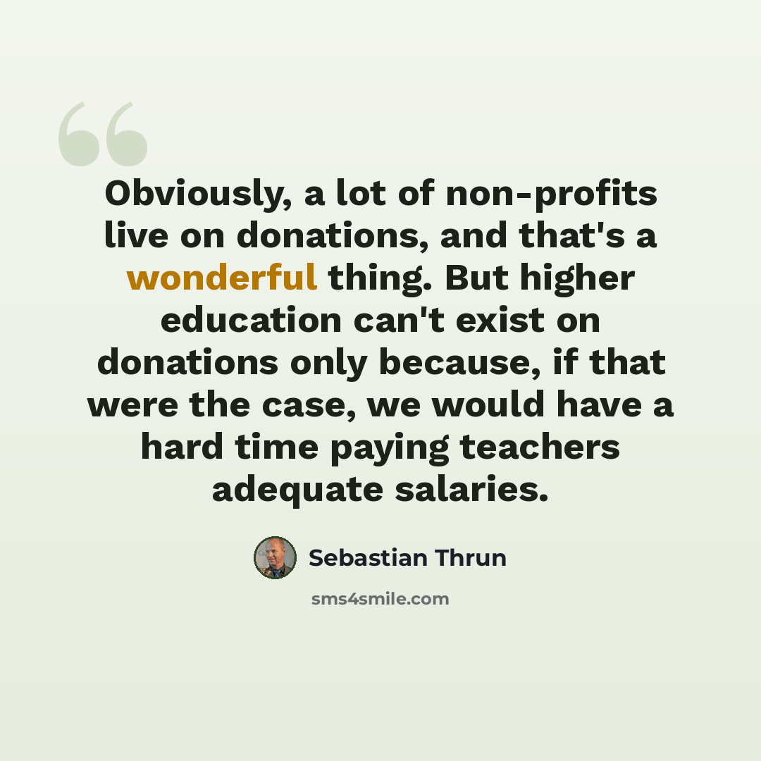 “Obviously, a lot of non-profits live on donations, and that's a wonderful thing. But higher education can't exist on donations only because, if that were the case, we would have a hard time paying teachers adequate salaries.” quote by Sebastian Thrun