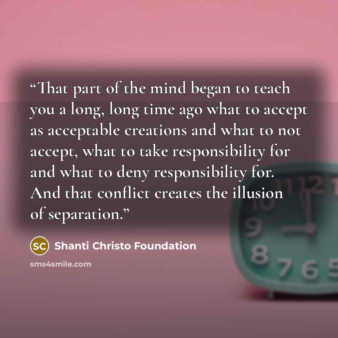 “That part of the mind began to teach you a long, long time ago what to accept as acceptable creations and what to not accept, what to take responsibility for and what to deny responsibility for. And that conflict creates the illusion of separation.” quote by Shanti Christo Foundation