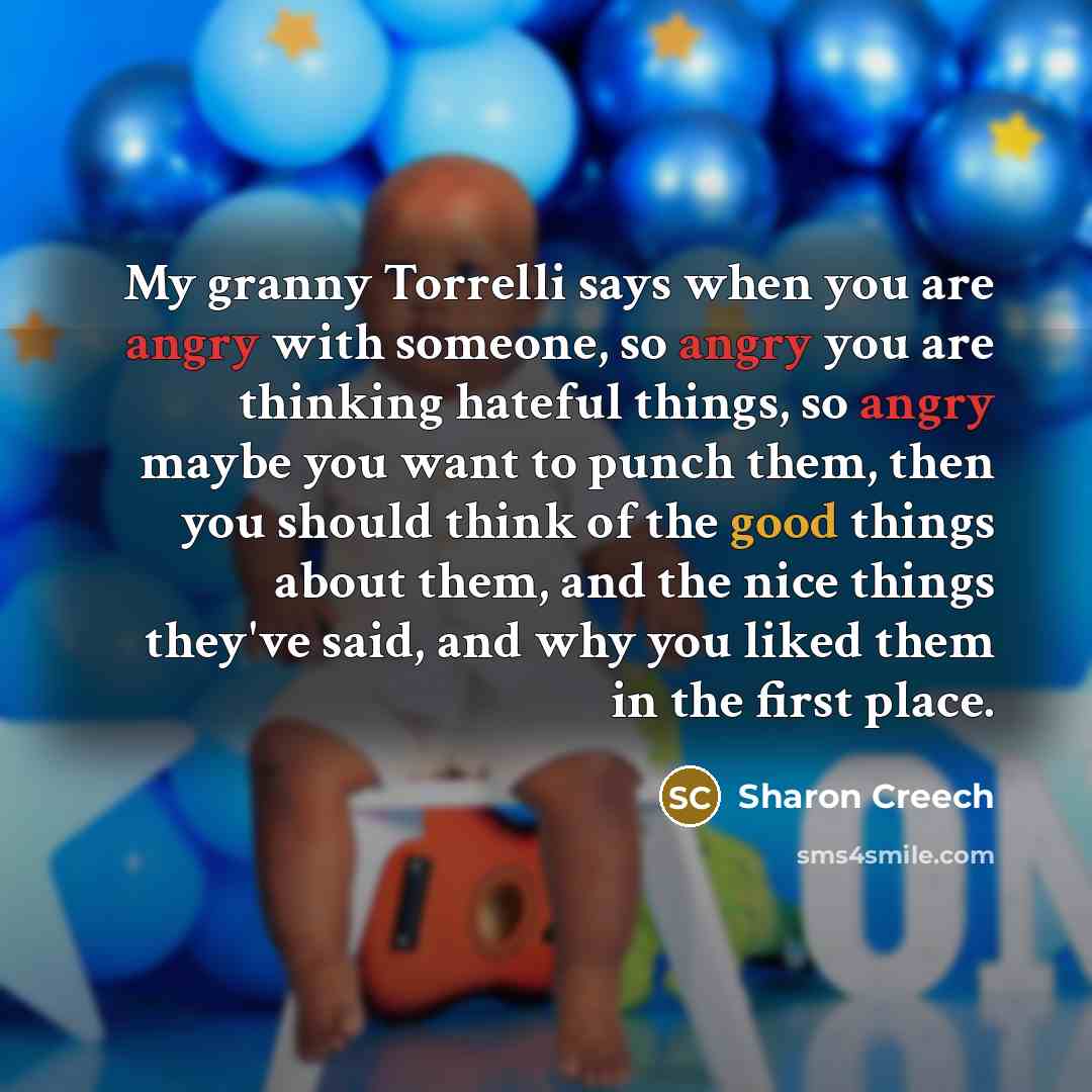 “My granny Torrelli says when you are angry with someone, so angry you are thinking hateful things, so angry maybe you want to punch them, then you should think of the good things about them, and the nice things they've said, and why you liked them in the first place.” quote by Sharon Creech