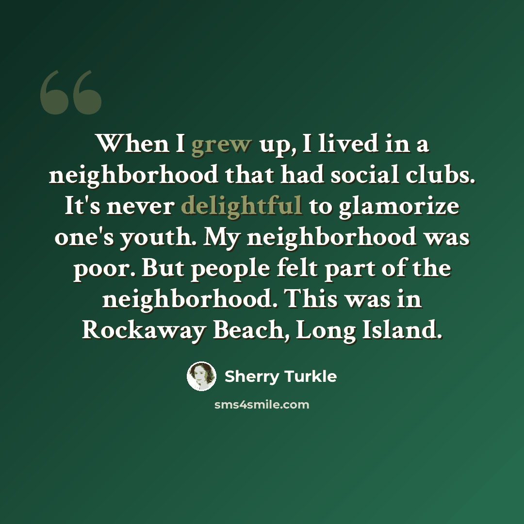“When I grew up, I lived in a neighborhood that had social clubs. It's never delightful to glamorize one's youth. My neighborhood was poor. But people felt part of the neighborhood. This was in Rockaway Beach, Long Island.” quote by Sherry Turkle