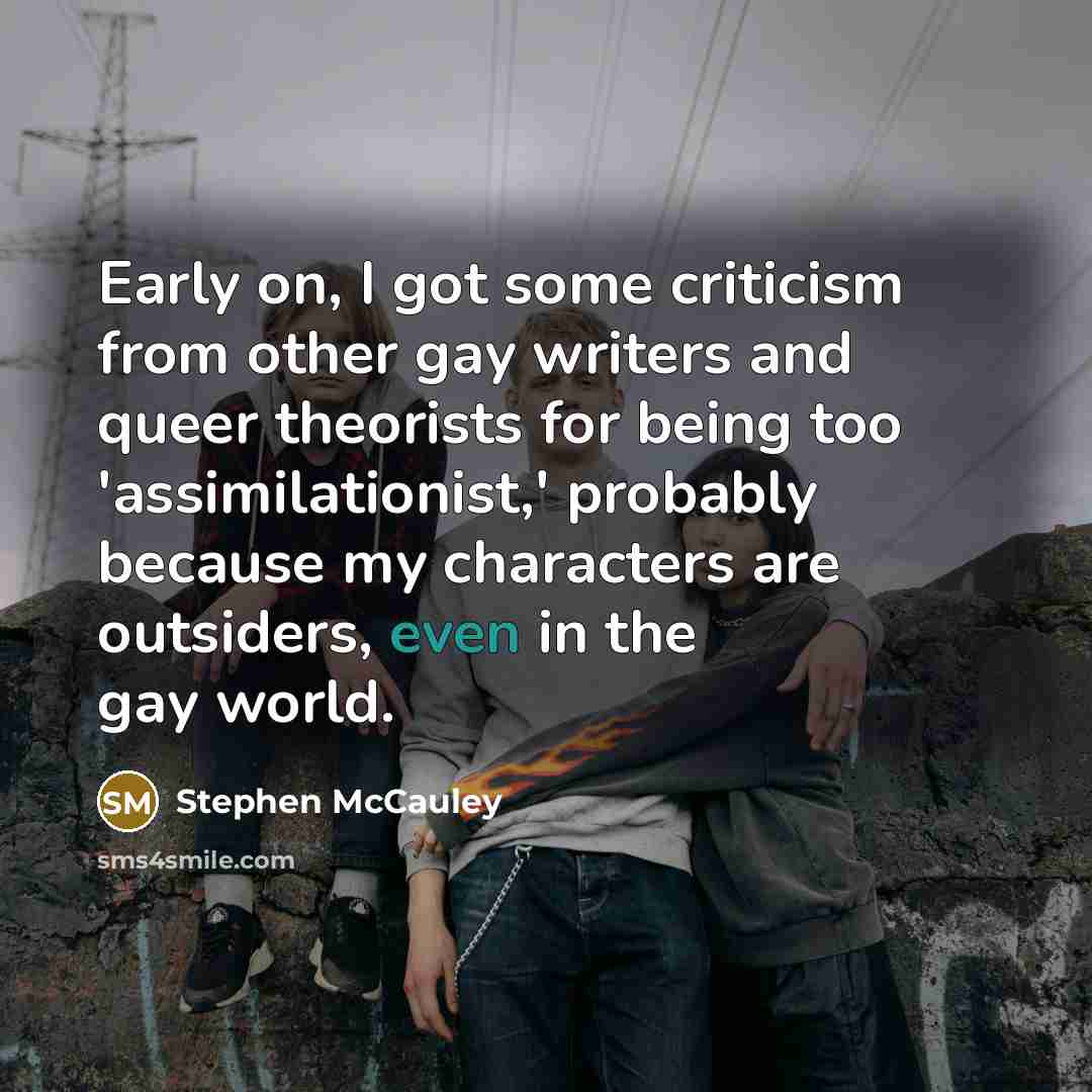 “Early on, I got some criticism from other gay writers and queer theorists for being too 'assimilationist,' probably because my characters are outsiders, even in the gay world.” quote by Stephen McCauley