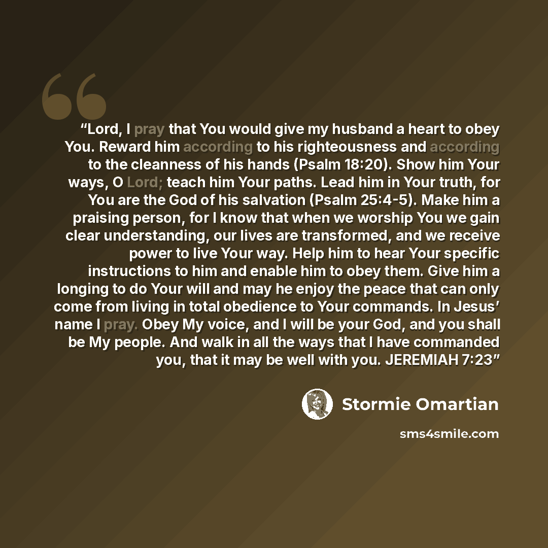 “Lord, I pray that You would give my husband a heart to obey You. Reward him according to his righteousness and according to the cleanness of his hands (Psalm 18:20). Show him Your ways, O Lord; teach him Your paths. Lead him in Your truth, for You are the God of his salvation (Psalm 25:4-5). Make…” quote by Stormie Omartian