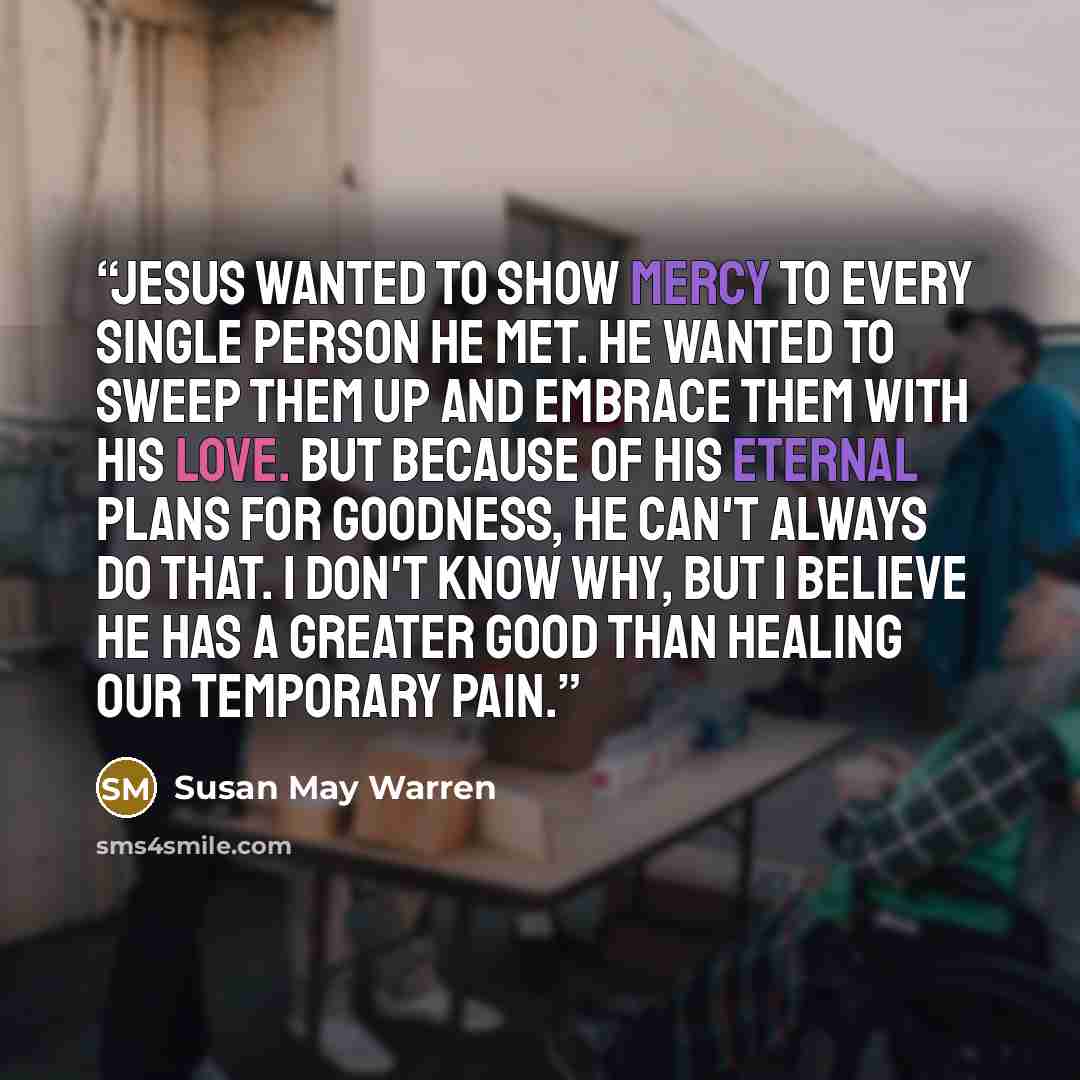 “Jesus wanted to show mercy to every single person He met. He wanted to sweep them up and embrace them with His love. But because of His eternal plans for goodness, He can't always do that. I don't know why, but i believe He has a greater good than healing our temporary pain.” quote by Susan May Warren