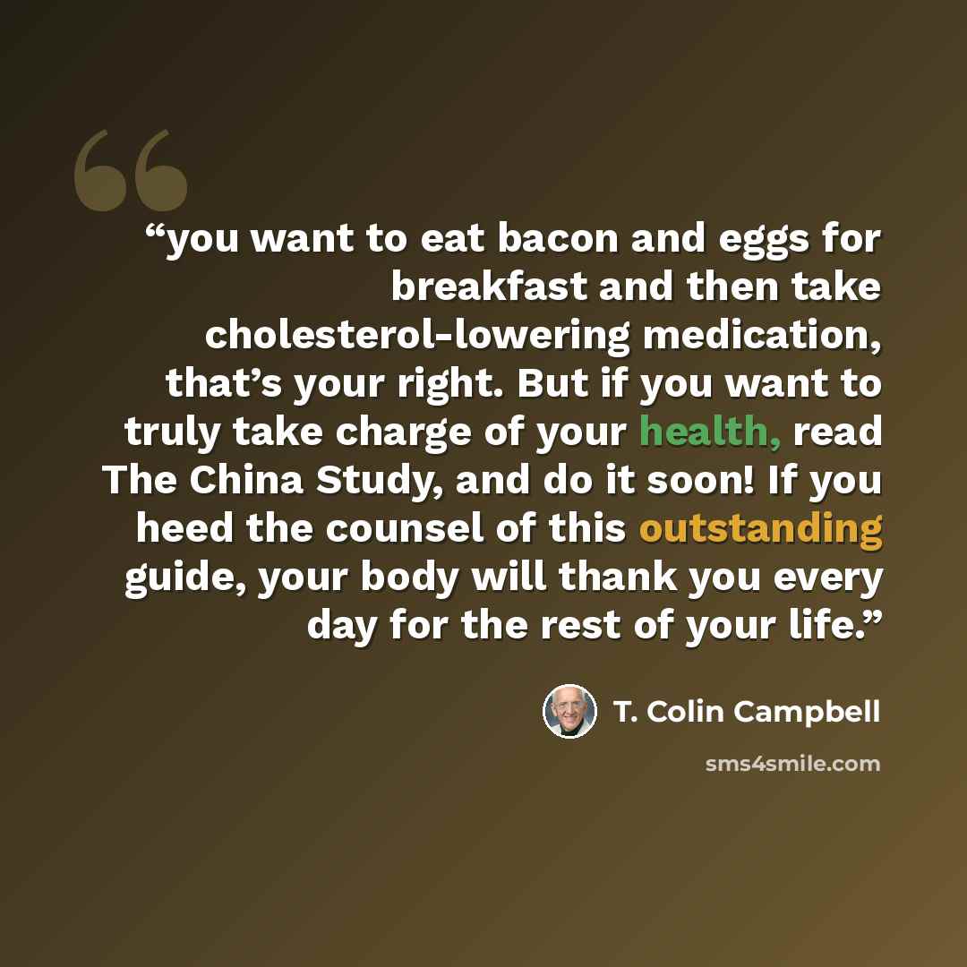“you want to eat bacon and eggs for breakfast and then take cholesterol-lowering medication, that’s your right. But if you want to truly take charge of your health, read The China Study, and do it soon! If you heed the counsel of this outstanding guide, your body will thank you every day for the…” quote by T. Colin Campbell