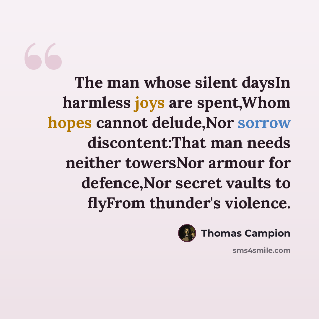 “The man whose silent daysIn harmless joys are spent,Whom hopes cannot delude,Nor sorrow discontent:That man needs neither towersNor armour for defence,Nor secret vaults to flyFrom thunder's violence.” quote by Thomas Campion