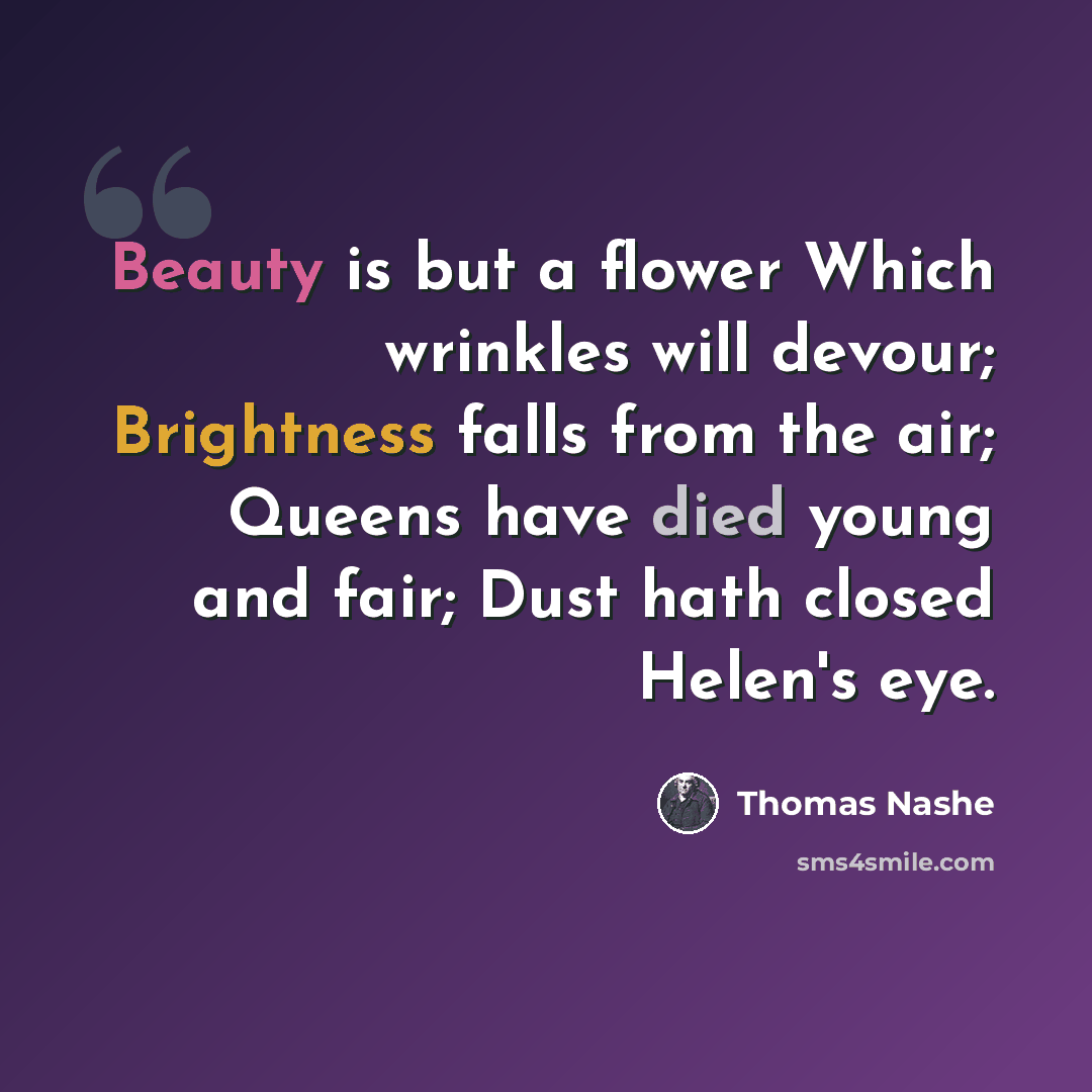 “Beauty is but a flower Which wrinkles will devour; Brightness falls from the air; Queens have died young and fair; Dust hath closed Helen's eye.” quote by Thomas Nashe