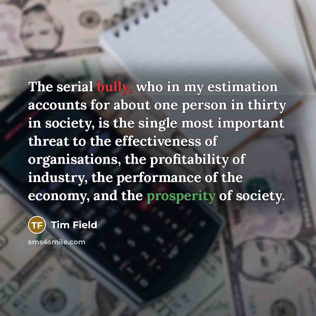 “The serial bully, who in my estimation accounts for about one person in thirty in society, is the single most important threat to the effectiveness of organisations, the profitability of industry, the performance of the economy, and the prosperity of society.” quote by Tim Field