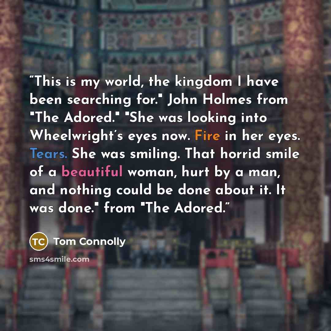“This is my world, the kingdom I have been searching for." John Holmes from "The Adored." "She was looking into Wheelwright’s eyes now. Fire in her eyes. Tears. She was smiling. That horrid smile of a beautiful woman, hurt by a man, and nothing could be done about it. It was done." from "The Adored.” quote by Tom Connolly