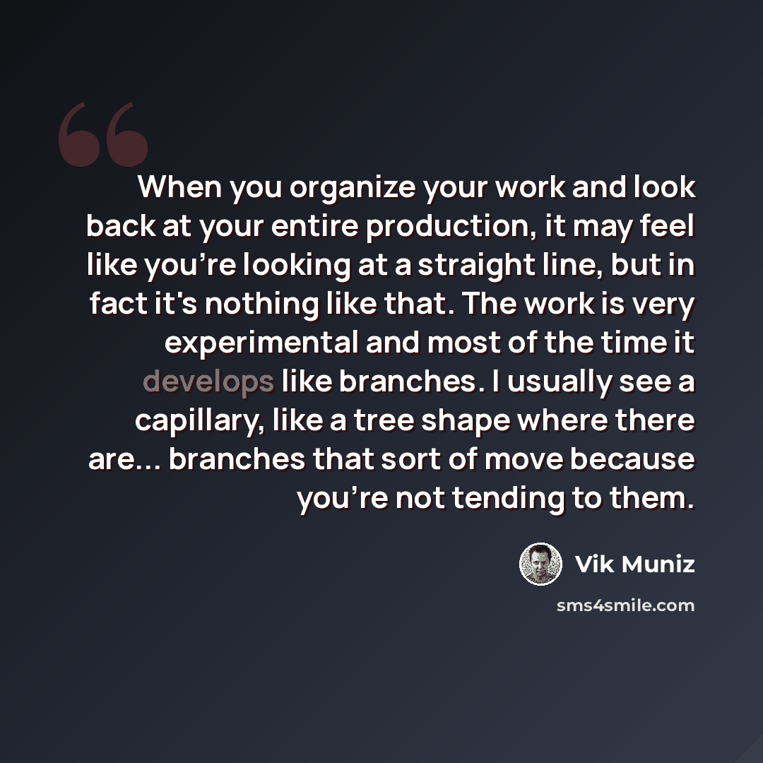 “When you organize your work and look back at your entire production, it may feel like you're looking at a straight line, but in fact it's nothing like that. The work is very experimental and most of the time it develops like branches. I usually see a capillary, like a tree shape where there are…” quote by Vik Muniz
