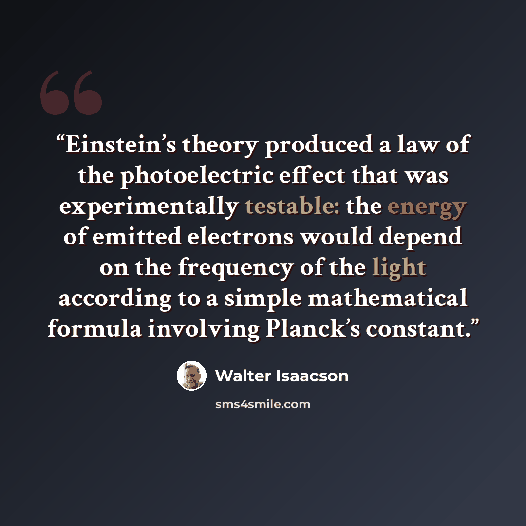 “Einstein’s theory produced a law of the photoelectric effect that was experimentally testable: the energy of emitted electrons would depend on the frequency of the light according to a simple mathematical formula involving Planck’s constant.” quote by Walter Isaacson