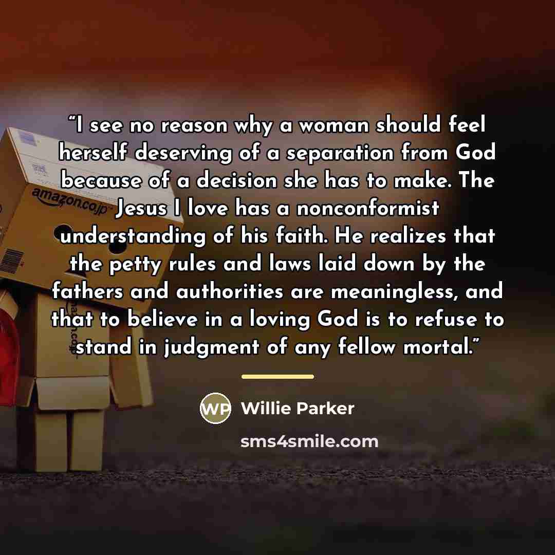 “I see no reason why a woman should feel herself deserving of a separation from God because of a decision she has to make. The Jesus I love has a nonconformist understanding of his faith. He realizes that the petty rules and laws laid down by the fathers and authorities are meaningless, and that to…” quote by Willie Parker