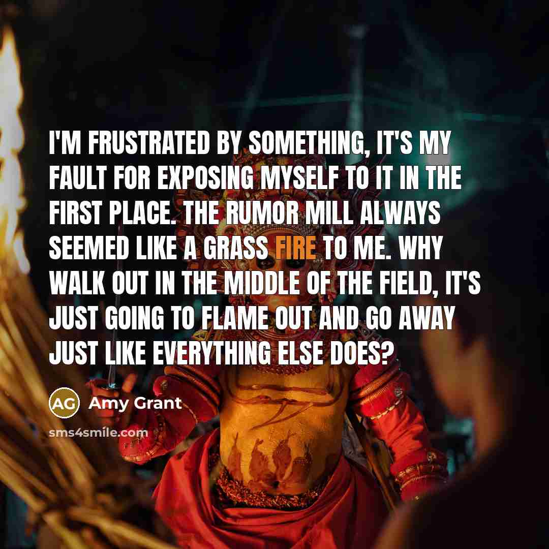 “I'm frustrated by something, it's my fault for exposing myself to it in the first place. The rumor mill always seemed like a grass fire to me. Why walk out in the middle of the field, it's just going to flame out and go away just like everything else does?” quote by Amy Grant
