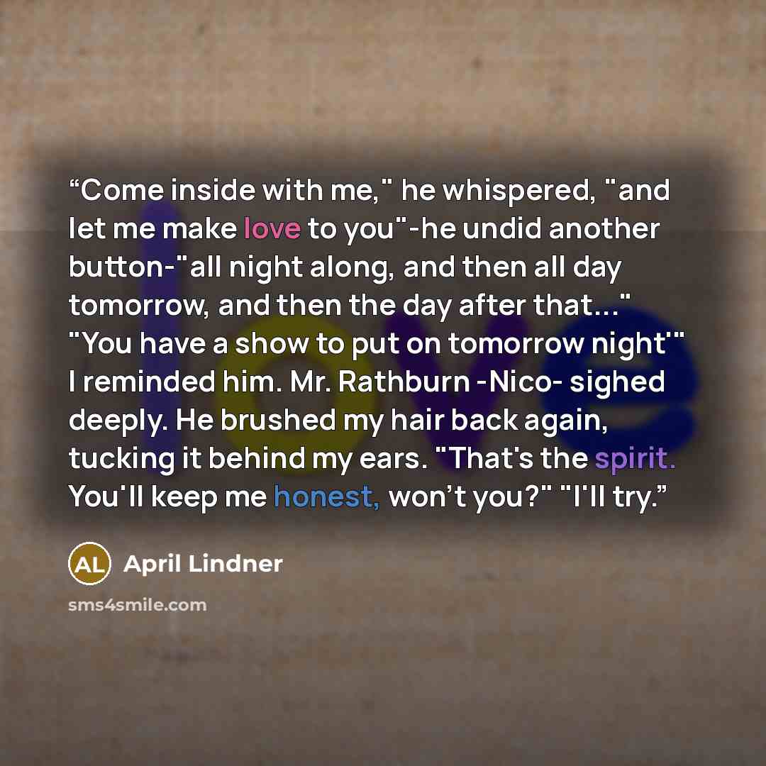 “Come inside with me," he whispered, "and let me make love to you"-he undid another button-"all night along, and then all day tomorrow, and then the day after that..." "You have a show to put on tomorrow night'" I reminded him. Mr. Rathburn -Nico- sighed deeply. He brushed my hair back again…” quote by April Lindner