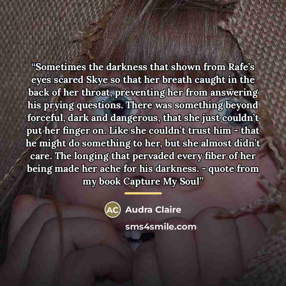 “Sometimes the darkness that shown from Rafe’s eyes scared Skye so that her breath caught in the back of her throat, preventing her from answering his prying questions. There was something beyond forceful, dark and dangerous, that she just couldn’t put her finger on. Like she couldn’t trust him…” quote by Audra Claire