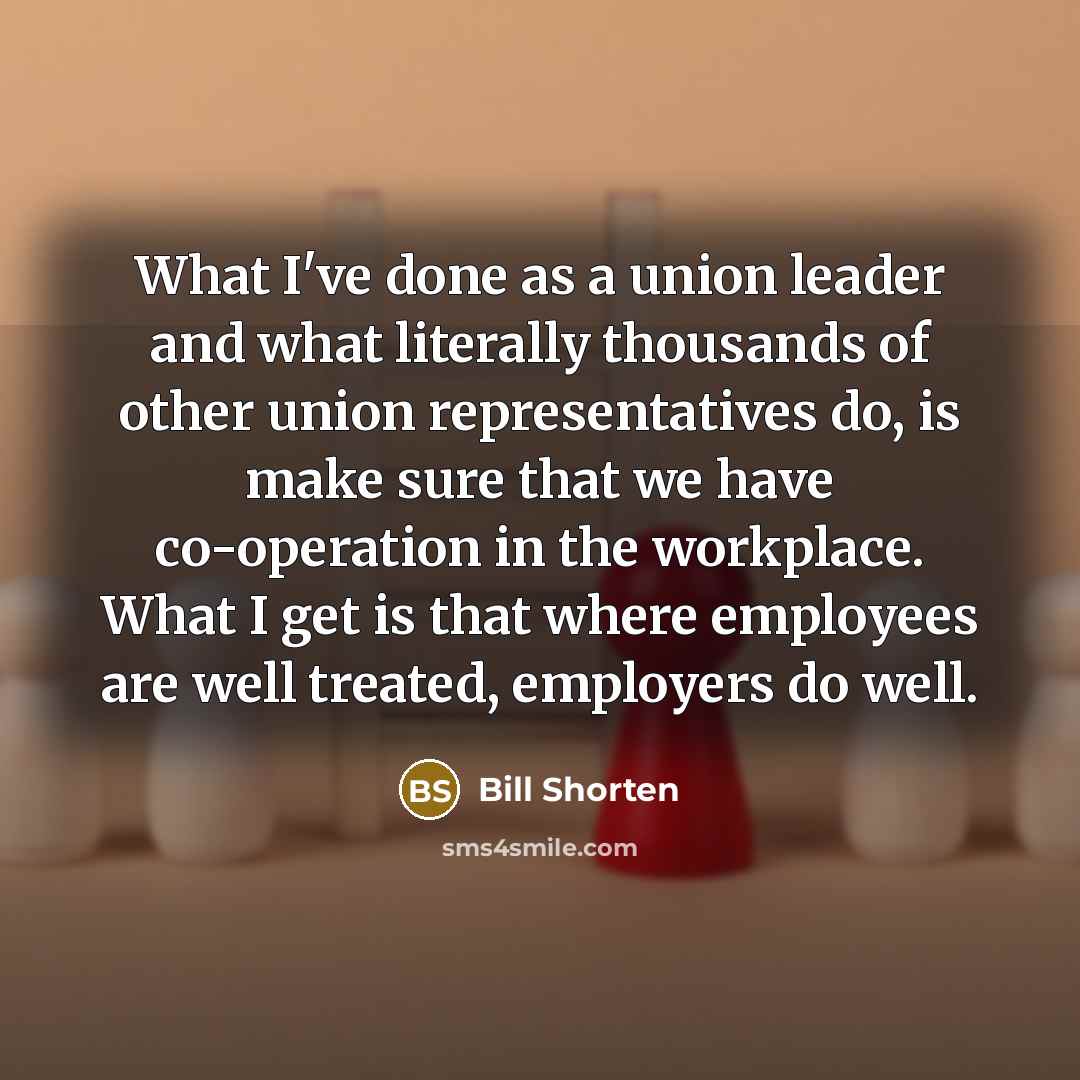 “What I've done as a union leader and what literally thousands of other union representatives do, is make sure that we have co-operation in the workplace. What I get is that where employees are well treated, employers do well.” quote by Bill Shorten