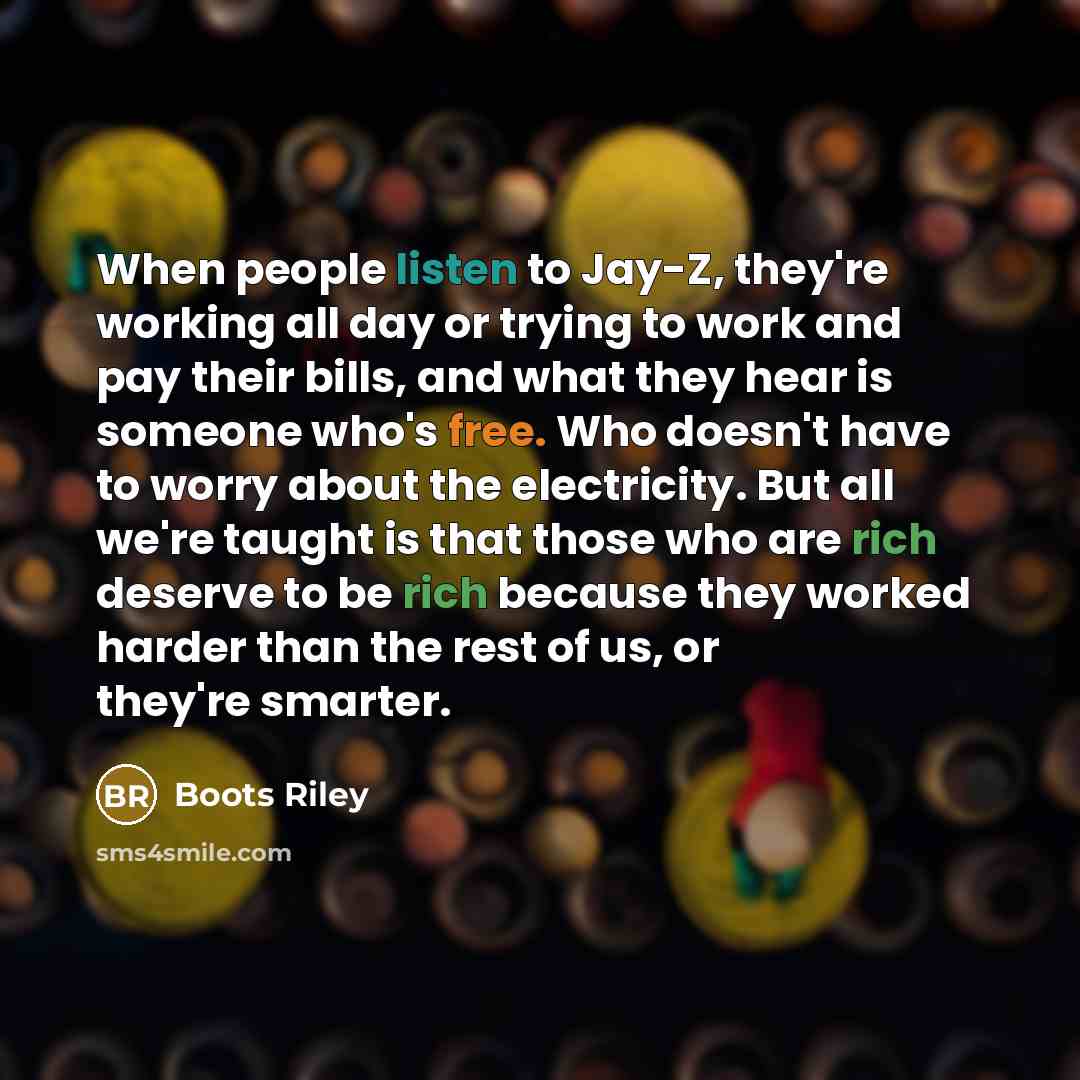 “When people listen to Jay-Z, they're working all day or trying to work and pay their bills, and what they hear is someone who's free. Who doesn't have to worry about the electricity. But all we're taught is that those who are rich deserve to be rich because they worked harder than the rest of us…” quote by Boots Riley