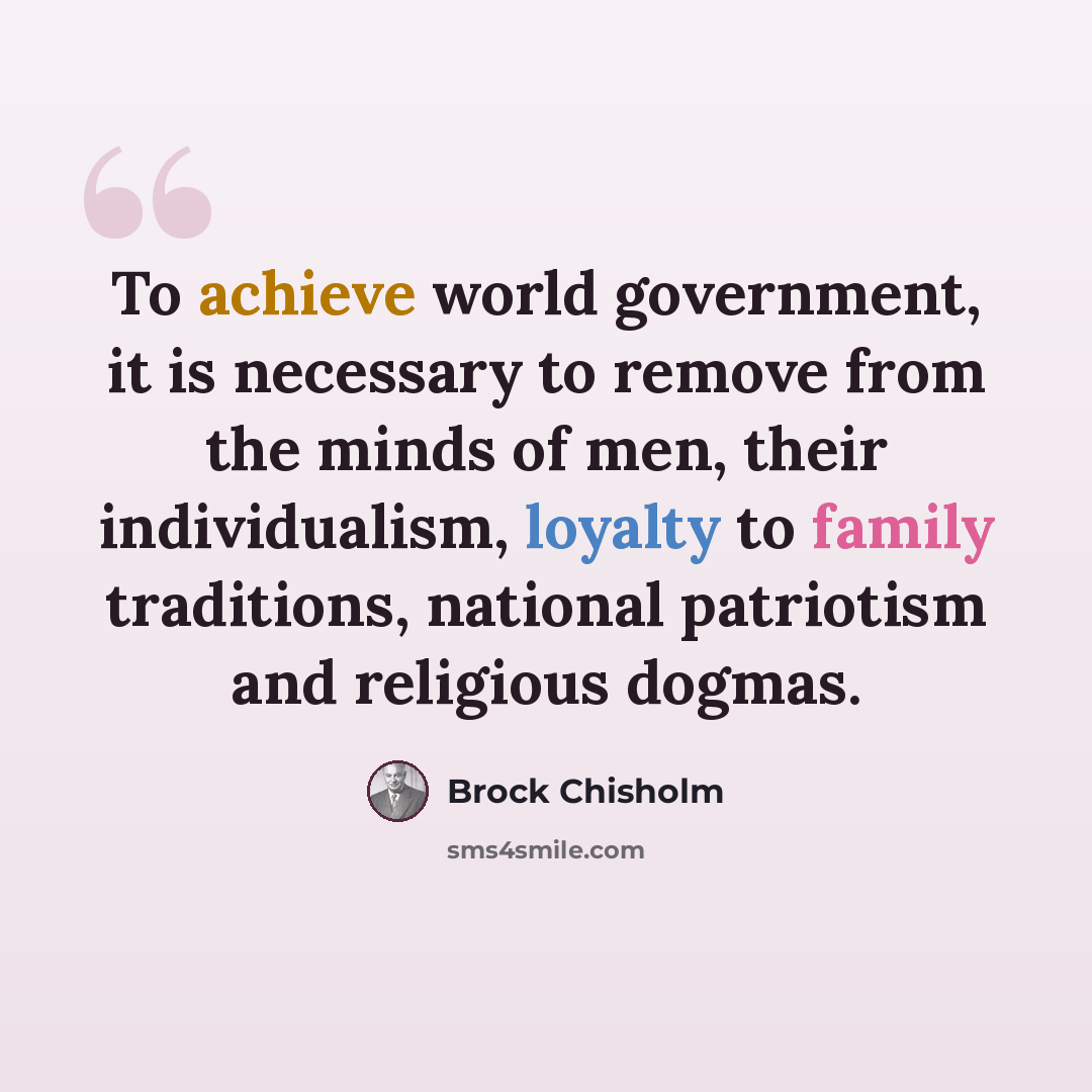 “To achieve world government, it is necessary to remove from the minds of men, their individualism, loyalty to family traditions, national patriotism and religious dogmas.” quote by Brock Chisholm