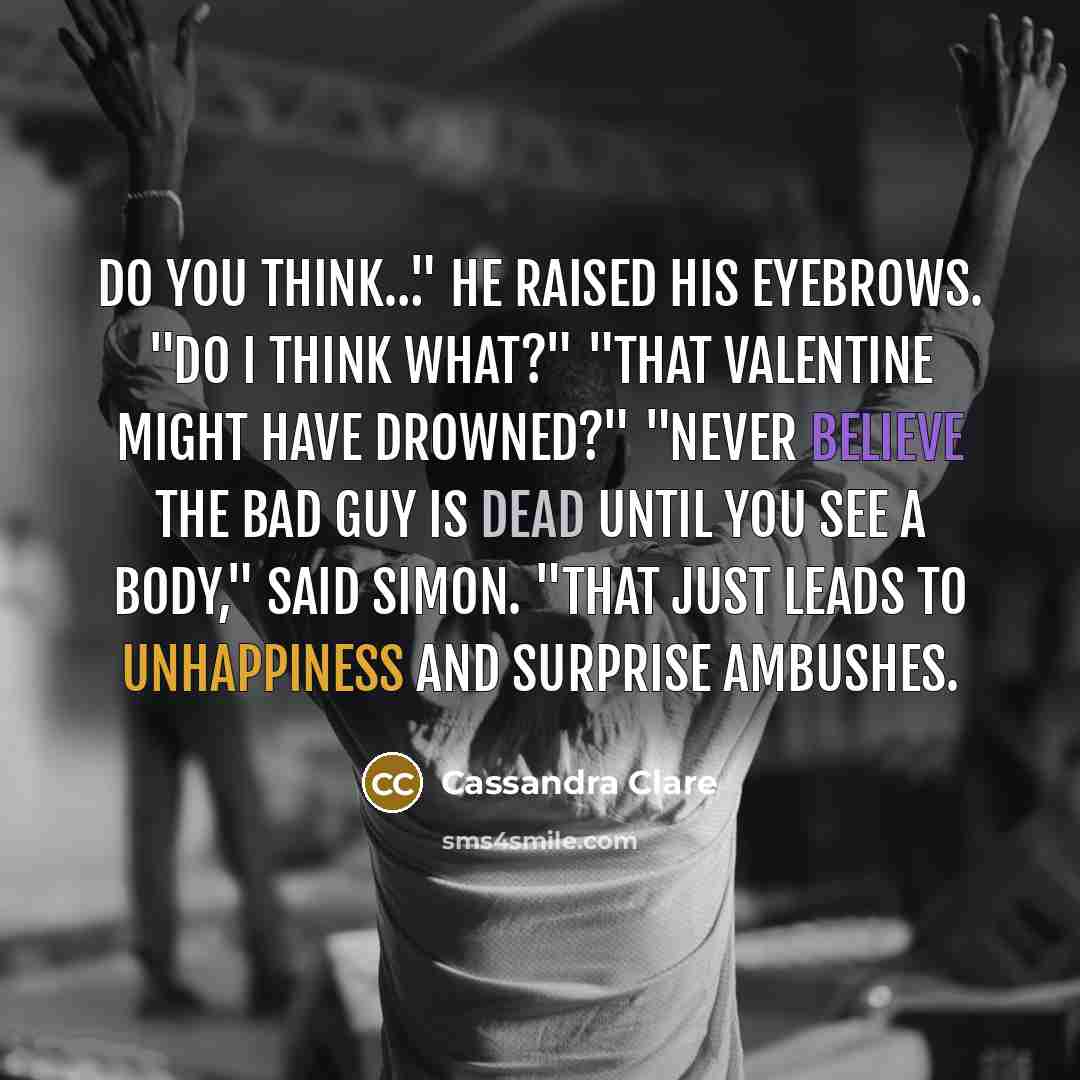 “Do you think…" He raised his eyebrows. "Do I think what?" "That Valentine might have drowned?" "Never believe the bad guy is dead until you see a body," said Simon. "That just leads to unhappiness and surprise ambushes.” quote by Cassandra Clare