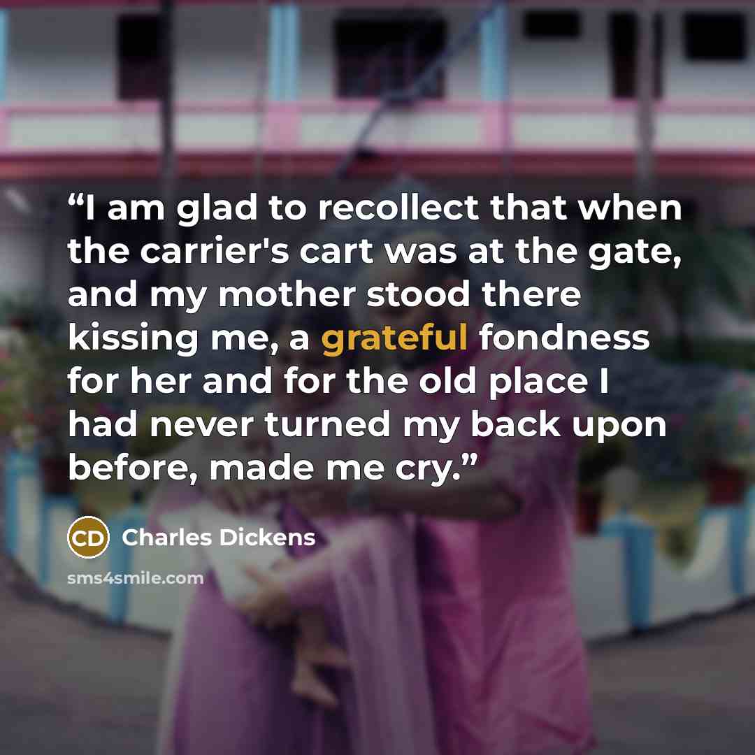“I am glad to recollect that when the carrier's cart was at the gate, and my mother stood there kissing me, a grateful fondness for her and for the old place I had never turned my back upon before, made me cry.” quote by Charles Dickens