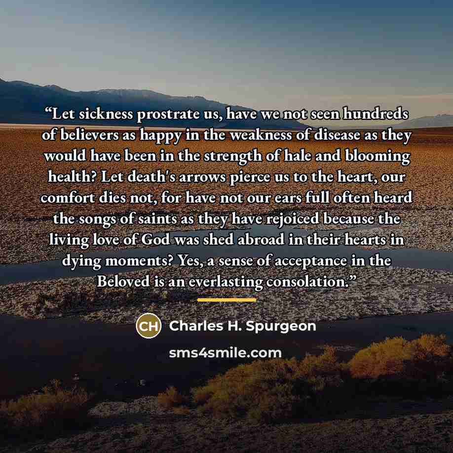 “Let sickness prostrate us, have we not seen hundreds of believers as happy in the weakness of disease as they would have been in the strength of hale and blooming health? Let death's arrows pierce us to the heart, our comfort dies not, for have not our ears full often heard the songs of saints as…” quote by Charles H. Spurgeon