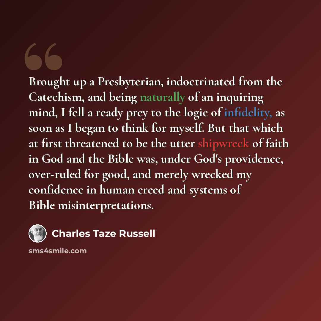 “Brought up a Presbyterian, indoctrinated from the Catechism, and being naturally of an inquiring mind, I fell a ready prey to the logic of infidelity, as soon as I began to think for myself. But that which at first threatened to be the utter shipwreck of faith in God and the Bible was, under God's…” quote by Charles Taze Russell
