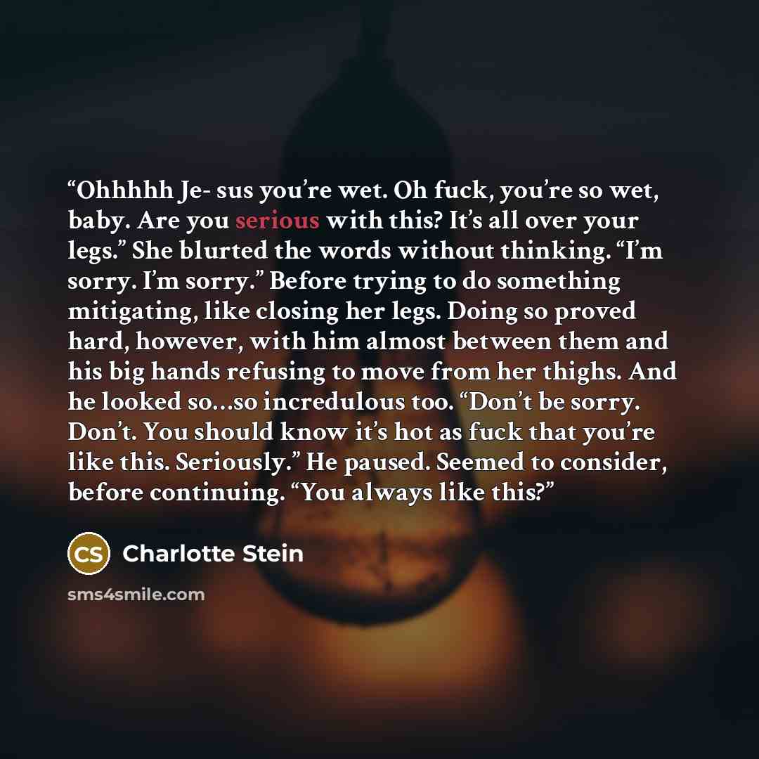 “Ohhhhh Je- sus you’re wet. Oh fuck, you’re so wet, baby. Are you serious with this? It’s all over your legs.” She blurted the words without thinking. “I’m sorry. I’m sorry.” Before trying to do something mitigating, like closing her legs. Doing so proved hard, however, with him almost between them…” quote by Charlotte Stein