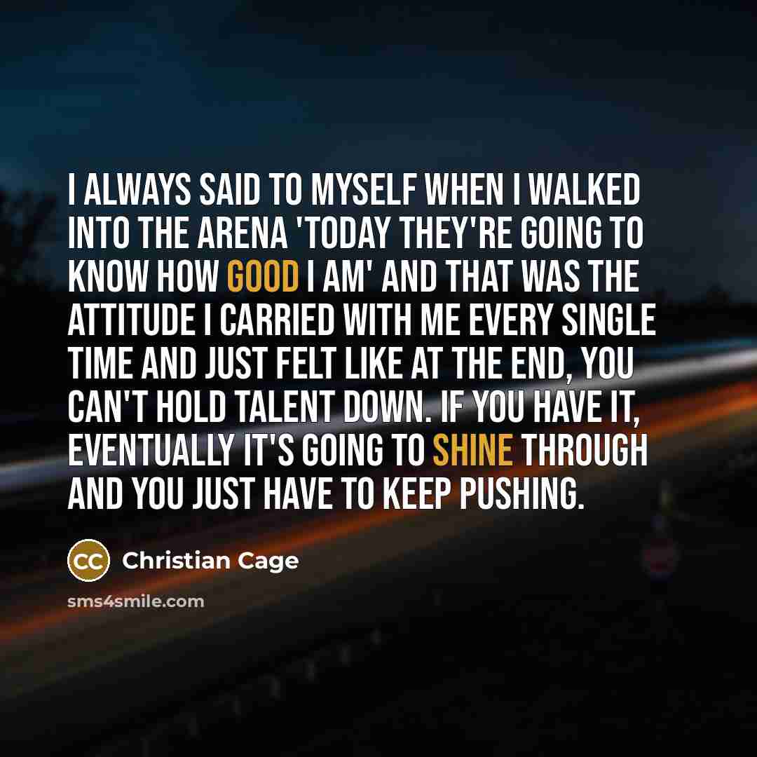 “I always said to myself when I walked into the arena 'today they're going to know how good I am' and that was the attitude I carried with me every single time and just felt like at the end, you can't hold talent down. If you have it, eventually it's going to shine through and you just have to keep…” quote by Christian Cage